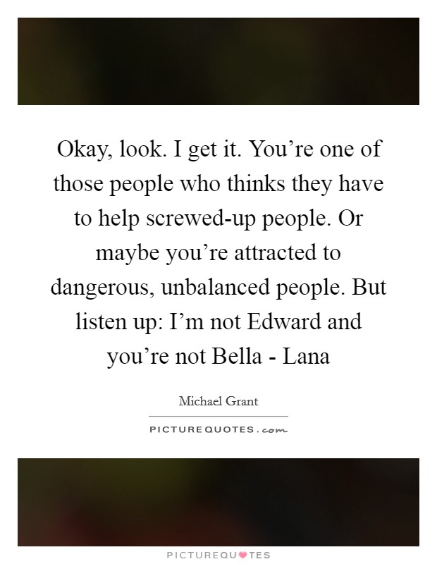 Okay, look. I get it. You're one of those people who thinks they have to help screwed-up people. Or maybe you're attracted to dangerous, unbalanced people. But listen up: I'm not Edward and you're not Bella - Lana Picture Quote #1