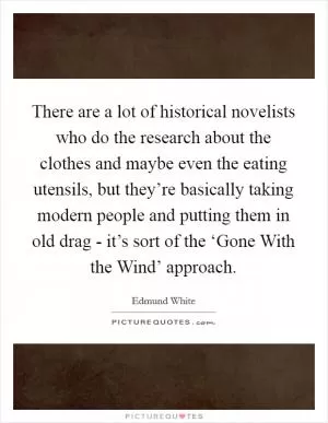 There are a lot of historical novelists who do the research about the clothes and maybe even the eating utensils, but they’re basically taking modern people and putting them in old drag - it’s sort of the ‘Gone With the Wind’ approach Picture Quote #1