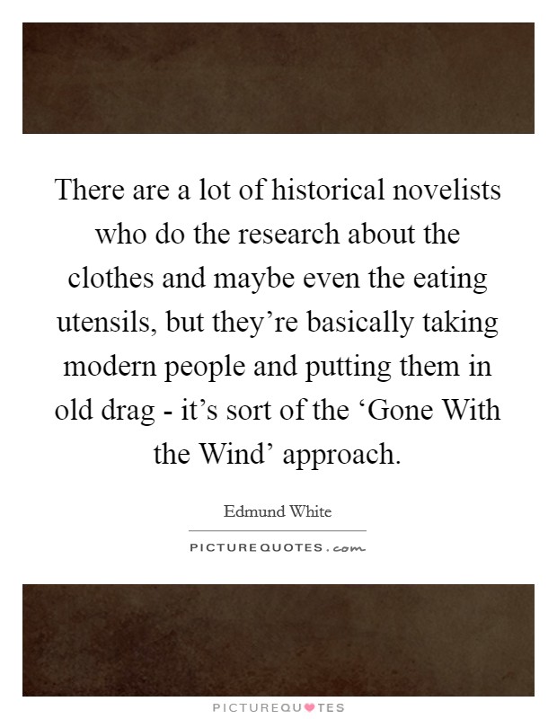 There are a lot of historical novelists who do the research about the clothes and maybe even the eating utensils, but they're basically taking modern people and putting them in old drag - it's sort of the ‘Gone With the Wind' approach. Picture Quote #1