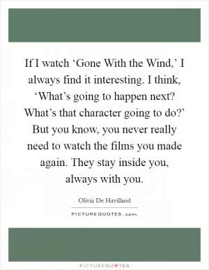 If I watch ‘Gone With the Wind,’ I always find it interesting. I think, ‘What’s going to happen next? What’s that character going to do?’ But you know, you never really need to watch the films you made again. They stay inside you, always with you Picture Quote #1