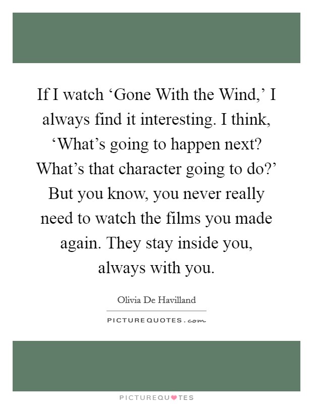 If I watch ‘Gone With the Wind,' I always find it interesting. I think, ‘What's going to happen next? What's that character going to do?' But you know, you never really need to watch the films you made again. They stay inside you, always with you. Picture Quote #1