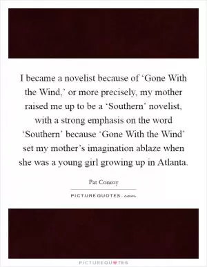 I became a novelist because of ‘Gone With the Wind,’ or more precisely, my mother raised me up to be a ‘Southern’ novelist, with a strong emphasis on the word ‘Southern’ because ‘Gone With the Wind’ set my mother’s imagination ablaze when she was a young girl growing up in Atlanta Picture Quote #1