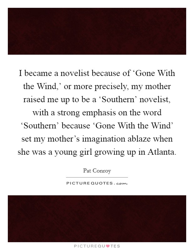 I became a novelist because of ‘Gone With the Wind,' or more precisely, my mother raised me up to be a ‘Southern' novelist, with a strong emphasis on the word ‘Southern' because ‘Gone With the Wind' set my mother's imagination ablaze when she was a young girl growing up in Atlanta. Picture Quote #1