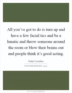All you’ve got to do is turn up and have a few facial tics and be a lunatic and throw someone around the room or blow their brains out and people think it’s good acting Picture Quote #1