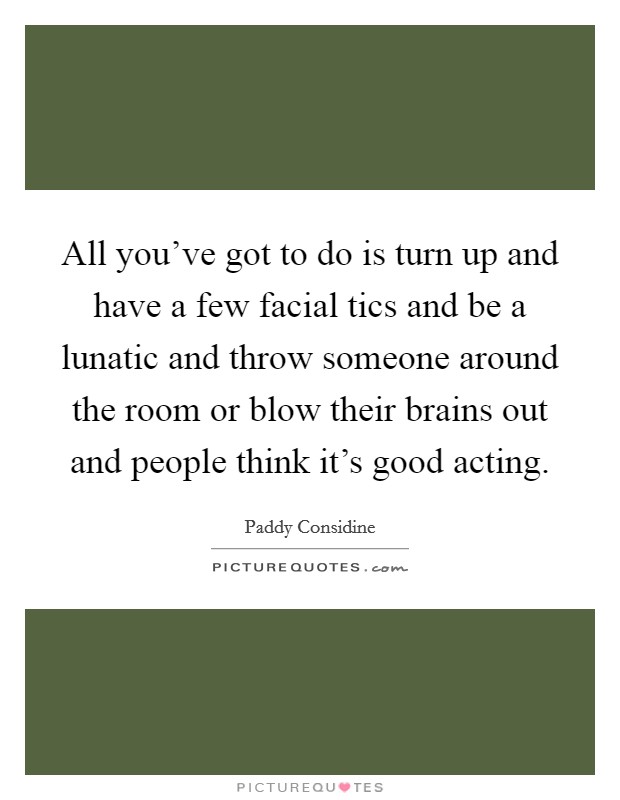 All you've got to do is turn up and have a few facial tics and be a lunatic and throw someone around the room or blow their brains out and people think it's good acting. Picture Quote #1