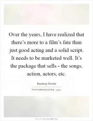 Over the years, I have realized that there’s more to a film’s fate than just good acting and a solid script. It needs to be marketed well. It’s the package that sells - the songs, action, actors, etc Picture Quote #1