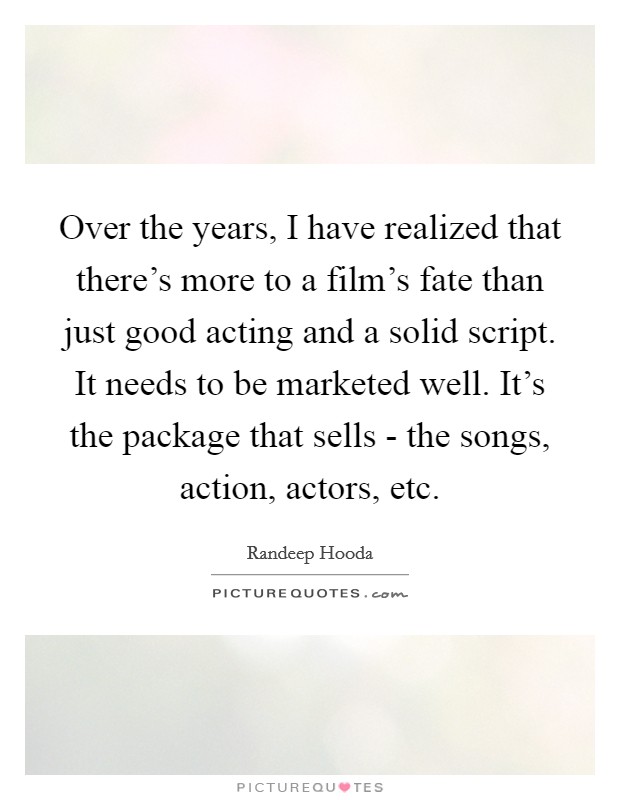 Over the years, I have realized that there's more to a film's fate than just good acting and a solid script. It needs to be marketed well. It's the package that sells - the songs, action, actors, etc. Picture Quote #1