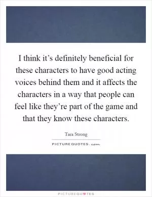 I think it’s definitely beneficial for these characters to have good acting voices behind them and it affects the characters in a way that people can feel like they’re part of the game and that they know these characters Picture Quote #1
