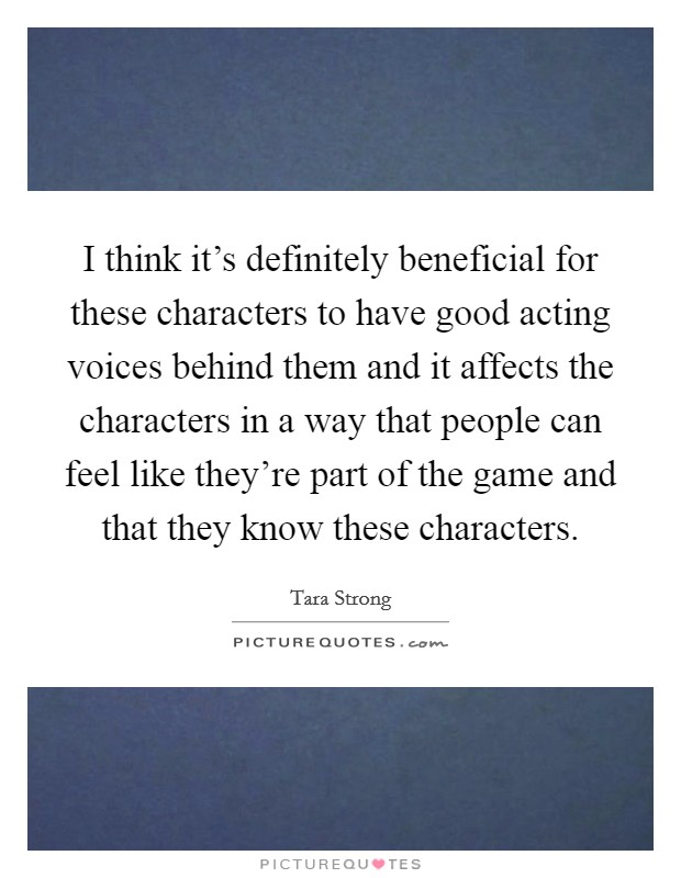 I think it's definitely beneficial for these characters to have good acting voices behind them and it affects the characters in a way that people can feel like they're part of the game and that they know these characters. Picture Quote #1