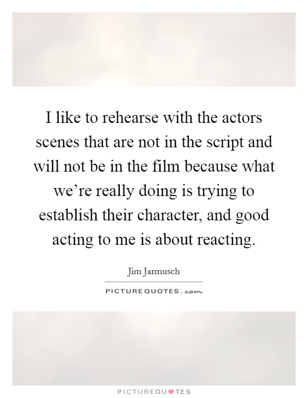 I like to rehearse with the actors scenes that are not in the script and will not be in the film because what we're really doing is trying to establish their character, and good acting to me is about reacting. Picture Quote #1