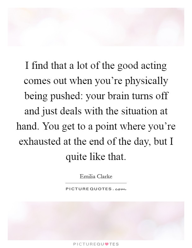 I find that a lot of the good acting comes out when you're physically being pushed: your brain turns off and just deals with the situation at hand. You get to a point where you're exhausted at the end of the day, but I quite like that. Picture Quote #1