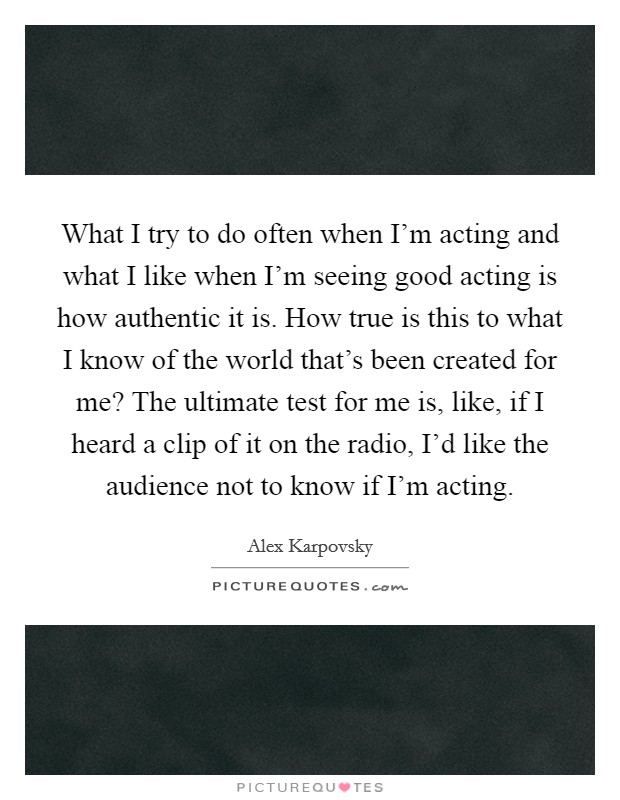 What I try to do often when I'm acting and what I like when I'm seeing good acting is how authentic it is. How true is this to what I know of the world that's been created for me? The ultimate test for me is, like, if I heard a clip of it on the radio, I'd like the audience not to know if I'm acting. Picture Quote #1