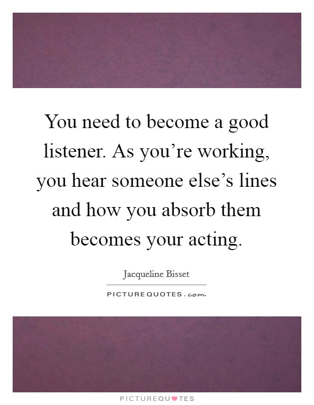 You need to become a good listener. As you're working, you hear someone else's lines and how you absorb them becomes your acting. Picture Quote #1