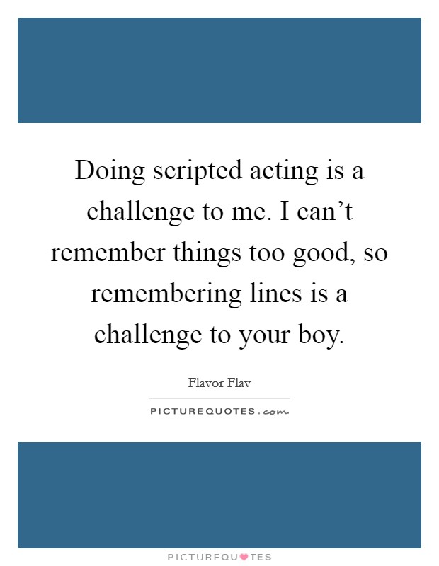 Doing scripted acting is a challenge to me. I can't remember things too good, so remembering lines is a challenge to your boy. Picture Quote #1