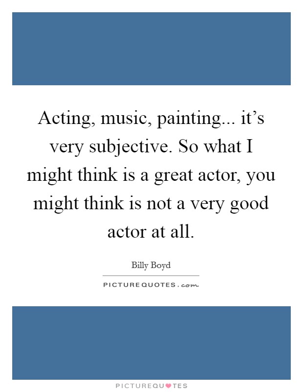 Acting, music, painting... it's very subjective. So what I might think is a great actor, you might think is not a very good actor at all. Picture Quote #1