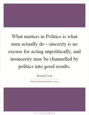 What matters in Politics is what men actually do - sincerity is no excuse for acting unpolitically, and insincerity may be channelled by politics into good results Picture Quote #1