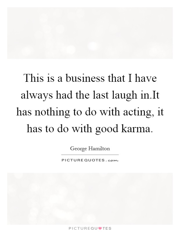 This is a business that I have always had the last laugh in.It has nothing to do with acting, it has to do with good karma. Picture Quote #1