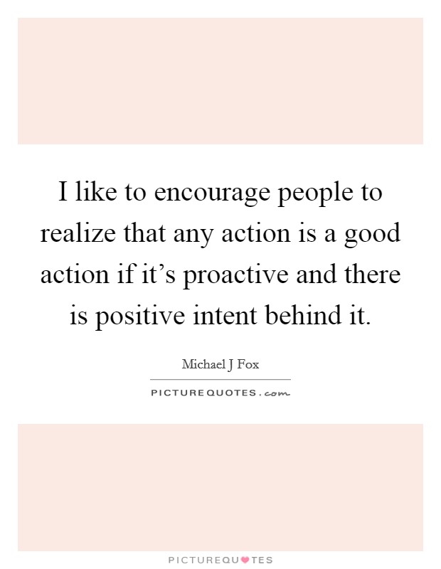 I like to encourage people to realize that any action is a good action if it's proactive and there is positive intent behind it. Picture Quote #1