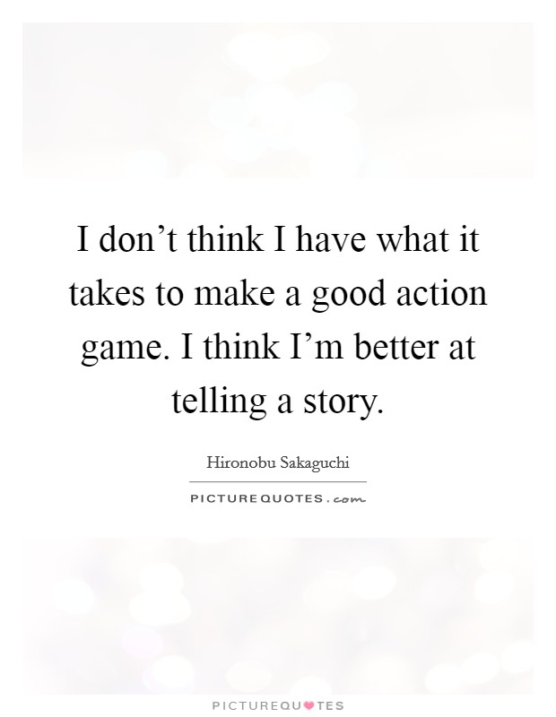 I don't think I have what it takes to make a good action game. I think I'm better at telling a story. Picture Quote #1