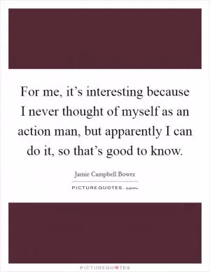 For me, it’s interesting because I never thought of myself as an action man, but apparently I can do it, so that’s good to know Picture Quote #1