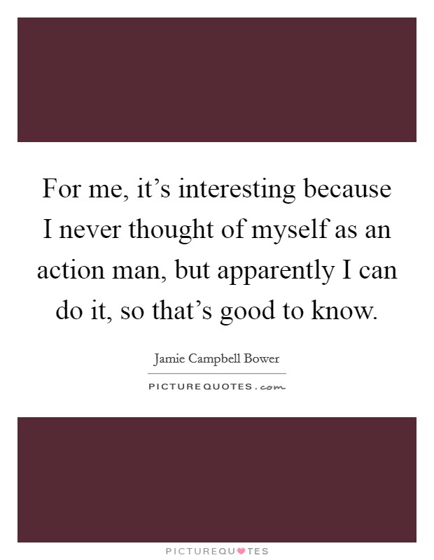 For me, it's interesting because I never thought of myself as an action man, but apparently I can do it, so that's good to know. Picture Quote #1