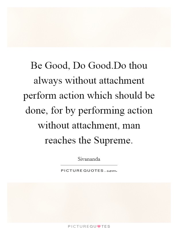 Be Good, Do Good.Do thou always without attachment perform action which should be done, for by performing action without attachment, man reaches the Supreme. Picture Quote #1