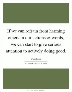 If we can refrain from harming others in our actions and words, we can start to give serious attention to actively doing good Picture Quote #1