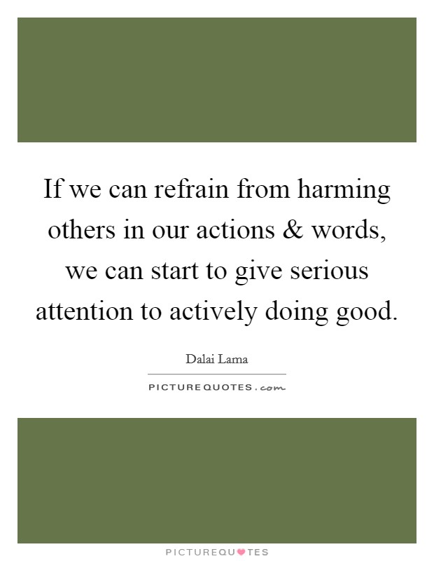 If we can refrain from harming others in our actions and words, we can start to give serious attention to actively doing good. Picture Quote #1