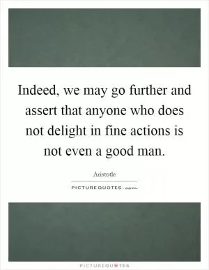 Indeed, we may go further and assert that anyone who does not delight in fine actions is not even a good man Picture Quote #1
