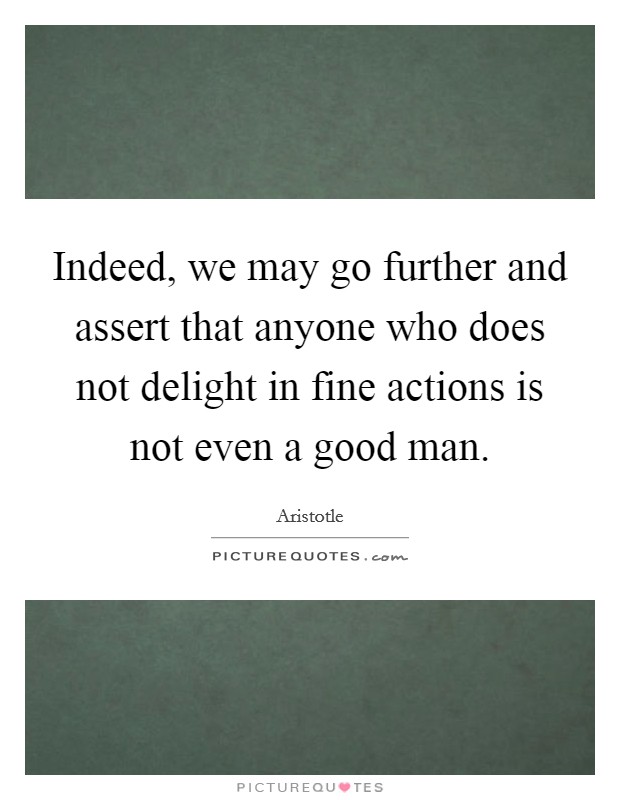 Indeed, we may go further and assert that anyone who does not delight in fine actions is not even a good man. Picture Quote #1