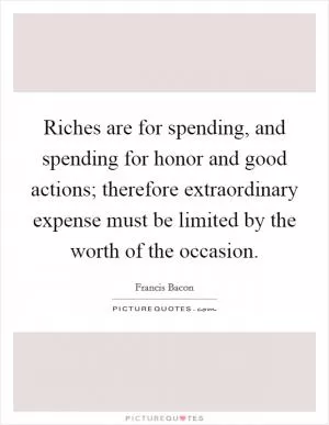 Riches are for spending, and spending for honor and good actions; therefore extraordinary expense must be limited by the worth of the occasion Picture Quote #1