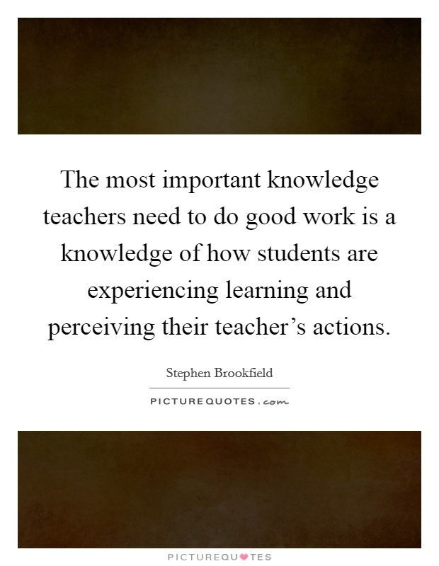 The most important knowledge teachers need to do good work is a knowledge of how students are experiencing learning and perceiving their teacher's actions. Picture Quote #1
