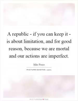 A republic - if you can keep it - is about limitation, and for good reason, because we are mortal and our actions are imperfect Picture Quote #1