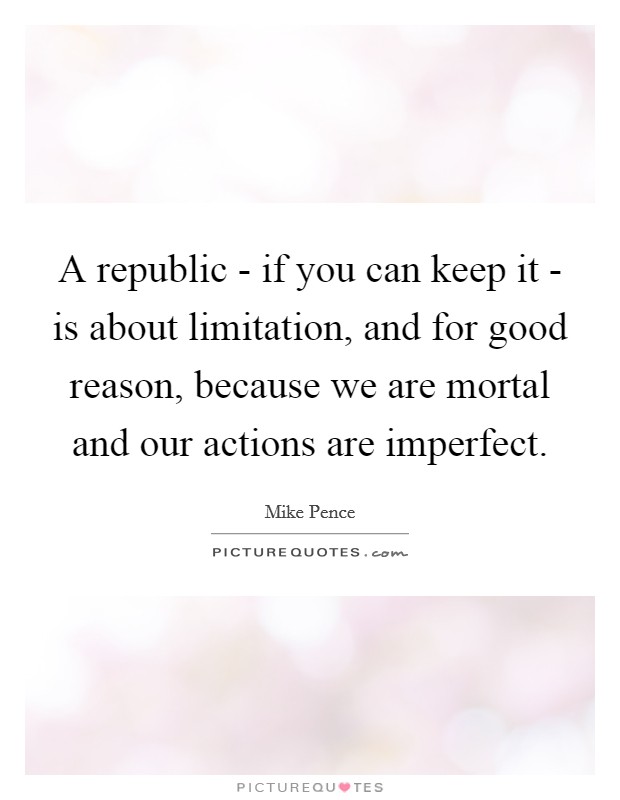 A republic - if you can keep it - is about limitation, and for good reason, because we are mortal and our actions are imperfect. Picture Quote #1