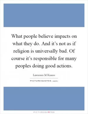 What people believe impacts on what they do. And it’s not as if religion is universally bad. Of course it’s responsible for many peoples doing good actions Picture Quote #1