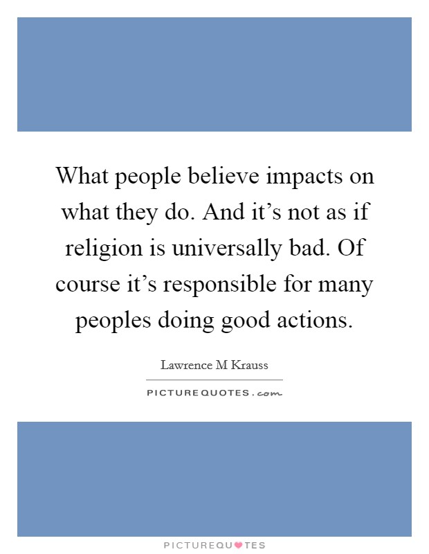 What people believe impacts on what they do. And it's not as if religion is universally bad. Of course it's responsible for many peoples doing good actions. Picture Quote #1