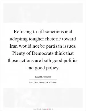 Refusing to lift sanctions and adopting tougher rhetoric toward Iran would not be partisan issues. Plenty of Democrats think that those actions are both good politics and good policy Picture Quote #1