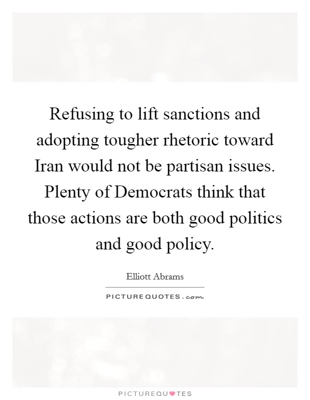 Refusing to lift sanctions and adopting tougher rhetoric toward Iran would not be partisan issues. Plenty of Democrats think that those actions are both good politics and good policy. Picture Quote #1