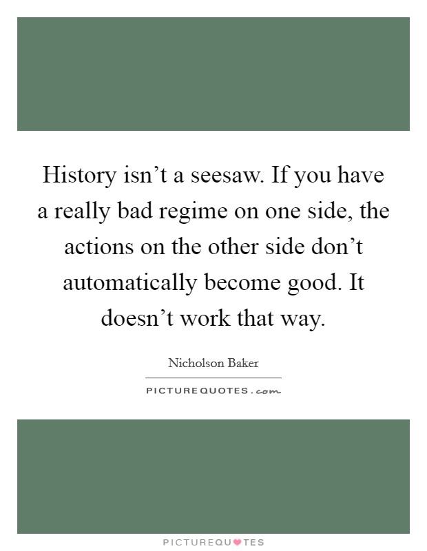 History isn't a seesaw. If you have a really bad regime on one side, the actions on the other side don't automatically become good. It doesn't work that way. Picture Quote #1
