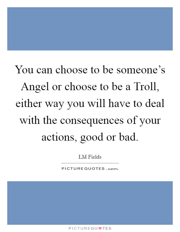 You can choose to be someone's Angel or choose to be a Troll, either way you will have to deal with the consequences of your actions, good or bad. Picture Quote #1
