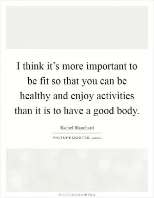 I think it’s more important to be fit so that you can be healthy and enjoy activities than it is to have a good body Picture Quote #1