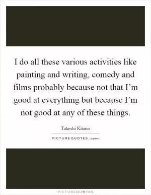 I do all these various activities like painting and writing, comedy and films probably because not that I’m good at everything but because I’m not good at any of these things Picture Quote #1
