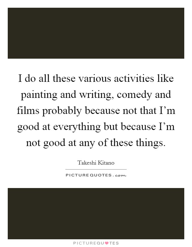 I do all these various activities like painting and writing, comedy and films probably because not that I'm good at everything but because I'm not good at any of these things. Picture Quote #1