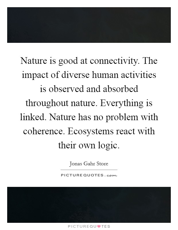 Nature is good at connectivity. The impact of diverse human activities is observed and absorbed throughout nature. Everything is linked. Nature has no problem with coherence. Ecosystems react with their own logic. Picture Quote #1