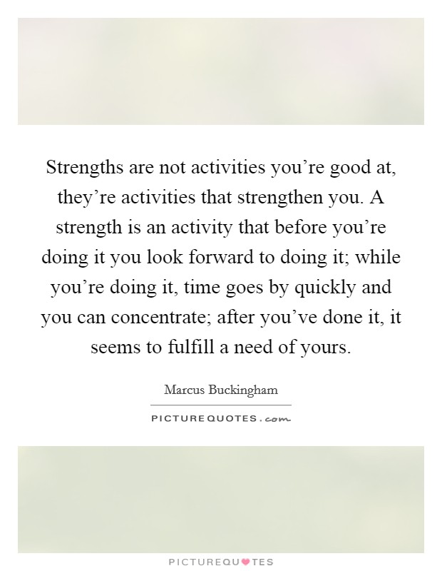 Strengths are not activities you're good at, they're activities that strengthen you. A strength is an activity that before you're doing it you look forward to doing it; while you're doing it, time goes by quickly and you can concentrate; after you've done it, it seems to fulfill a need of yours. Picture Quote #1