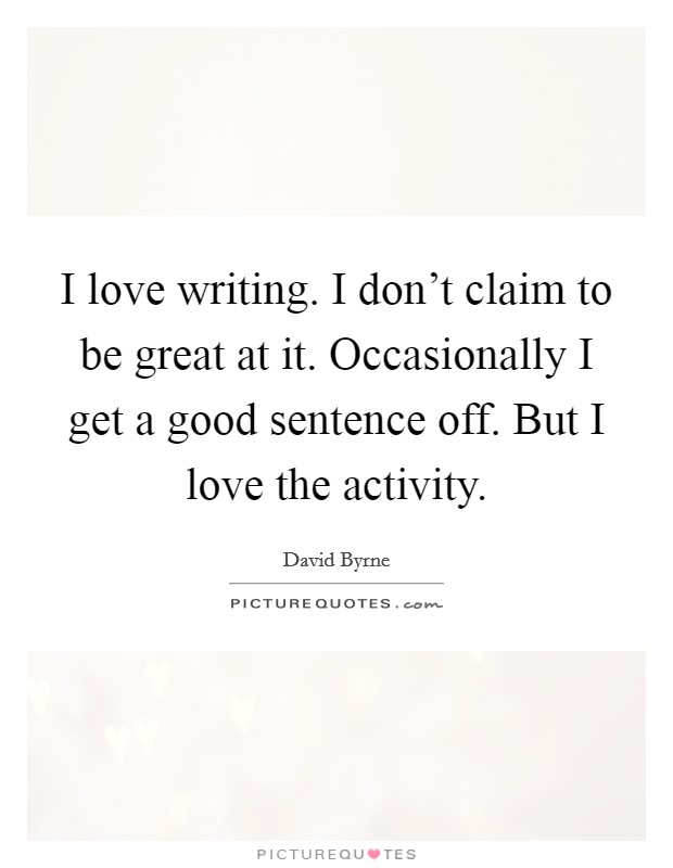 I love writing. I don't claim to be great at it. Occasionally I get a good sentence off. But I love the activity. Picture Quote #1