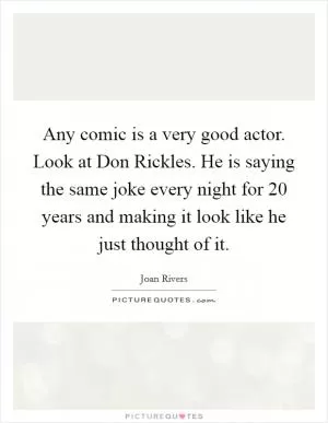 Any comic is a very good actor. Look at Don Rickles. He is saying the same joke every night for 20 years and making it look like he just thought of it Picture Quote #1