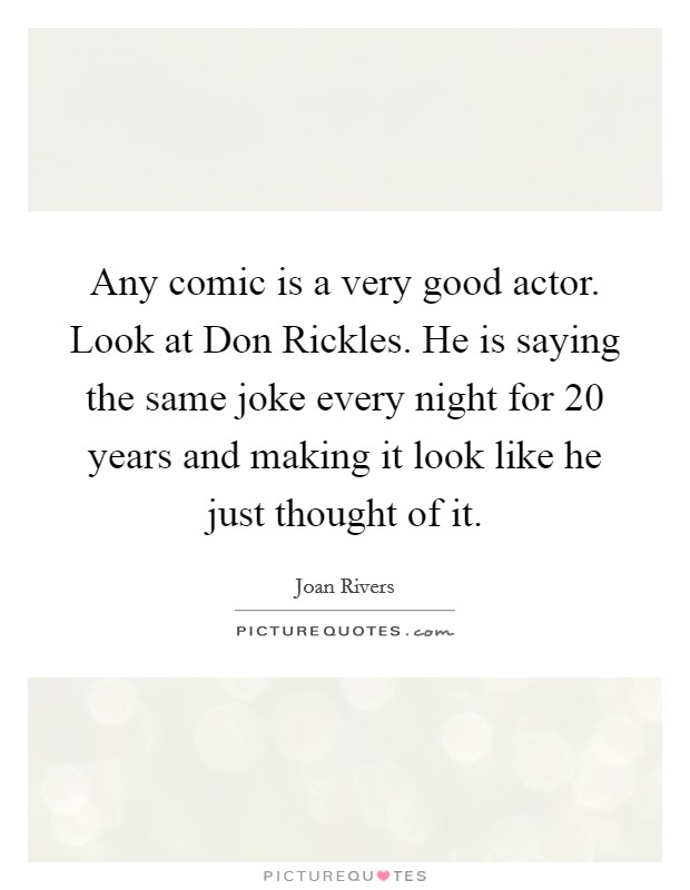 Any comic is a very good actor. Look at Don Rickles. He is saying the same joke every night for 20 years and making it look like he just thought of it. Picture Quote #1
