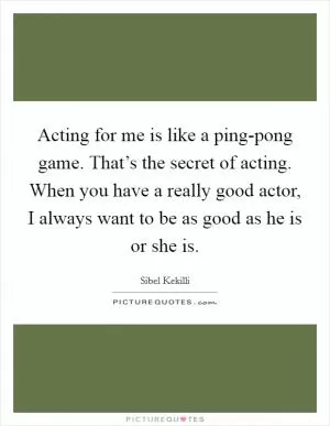 Acting for me is like a ping-pong game. That’s the secret of acting. When you have a really good actor, I always want to be as good as he is or she is Picture Quote #1