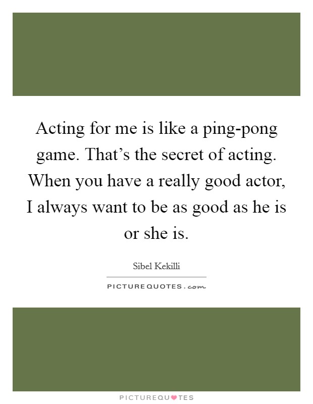 Acting for me is like a ping-pong game. That's the secret of acting. When you have a really good actor, I always want to be as good as he is or she is. Picture Quote #1